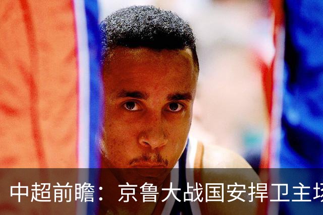 中超前瞻：京鲁大战国安捍卫主场不败 申花乘胜追击