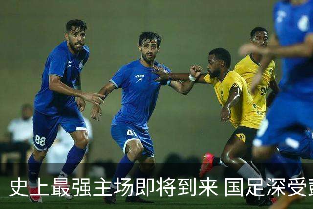 史上最强主场即将到来 国足深受鼓舞：一定要争气